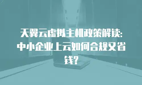 天翼云虚拟主机政策解读：中小企业上云如何合规又省钱？