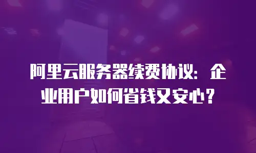 阿里云服务器续费协议：企业用户如何省钱又安心？