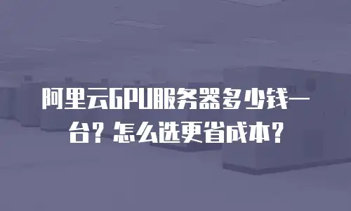 阿里云GPU服务器多少钱一台？怎么选更省成本？