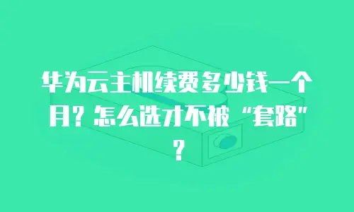 华为云主机续费多少钱一个月？怎么选才不被&ldquo;套路&rdquo;？