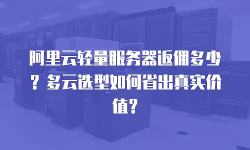阿里云轻量服务器返佣多少？多云选型如何省出真实价值？