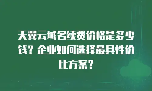 天翼云域名续费价格是多少钱？企业如何选择最具性价比方案？