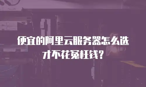 便宜的阿里云服务器怎么选才不花冤枉钱？