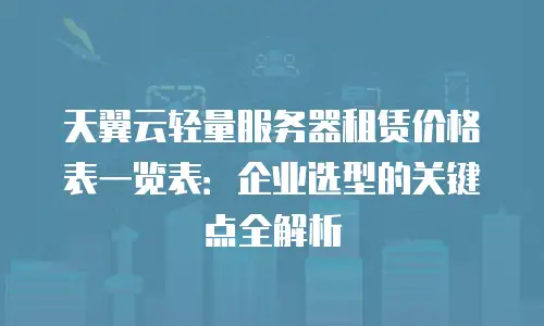 天翼云轻量服务器租赁价格表一览表：企业选型的关键点全解析