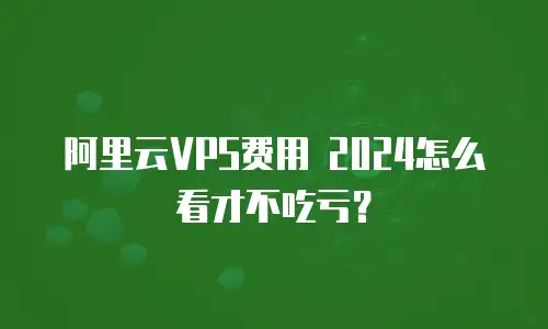 阿里云VPS费用 2024怎么看才不吃亏？