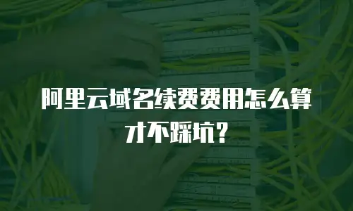 阿里云域名续费费用怎么算才不踩坑？