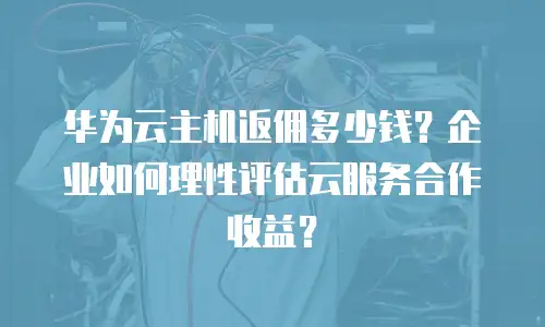 华为云主机返佣多少钱？企业如何理性评估云服务合作收益？