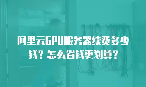 阿里云GPU服务器续费多少钱？怎么省钱更划算？