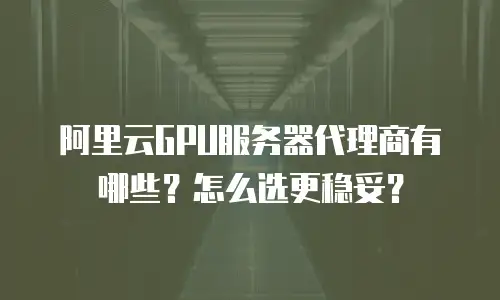 阿里云GPU服务器代理商有哪些？怎么选更稳妥？