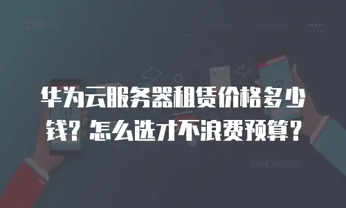 华为云服务器租赁价格多少钱？怎么选才不浪费预算？
