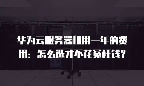华为云服务器租用一年的费用：怎么选才不花冤枉钱？