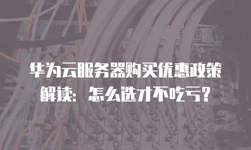 华为云服务器购买优惠政策解读：怎么选才不吃亏？