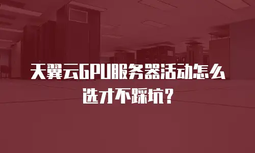 天翼云GPU服务器活动怎么选才不踩坑？