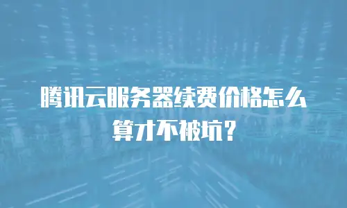腾讯云服务器续费价格怎么算才不被坑？