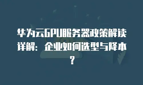 华为云GPU服务器政策解读详解：企业如何选型与降本？