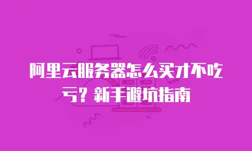 阿里云服务器怎么买才不吃亏？新手避坑指南