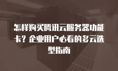 怎样购买腾讯云服务器功能卡？企业用户必看的多云选型指南