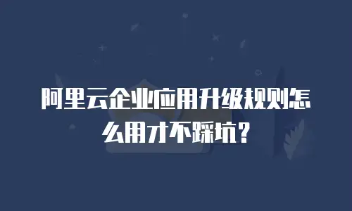 阿里云企业应用升级规则怎么用才不踩坑？