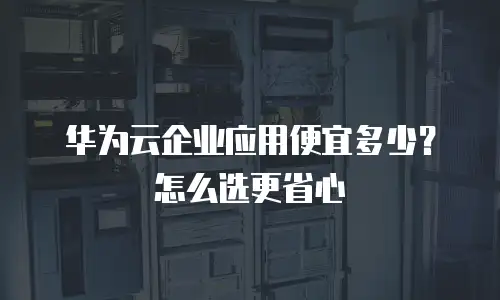 华为云企业应用便宜多少？怎么选更省心