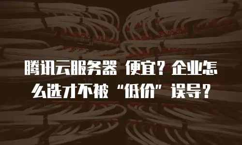 腾讯云服务器 便宜？企业怎么选才不被“低价”误导？