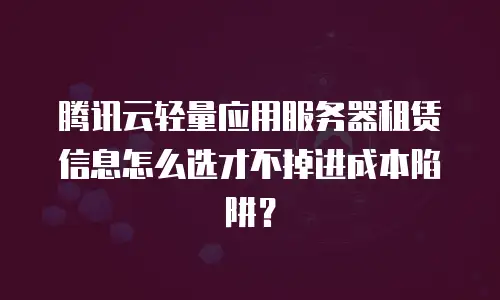 腾讯云轻量应用服务器租赁信息怎么选才不掉进成本陷阱？