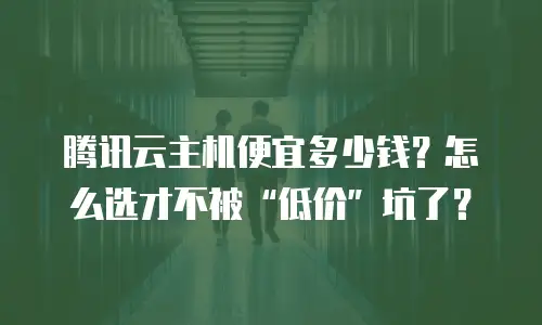 腾讯云主机便宜多少钱？怎么选才不被“低价”坑了？