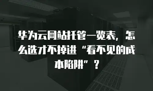 华为云网站托管一览表，怎么选才不掉进“看不见的成本陷阱”？