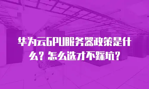 华为云GPU服务器政策是什么？怎么选才不踩坑？