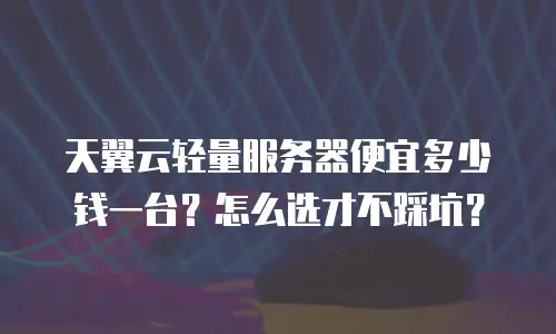 天翼云轻量服务器便宜多少钱一台？怎么选才不踩坑？