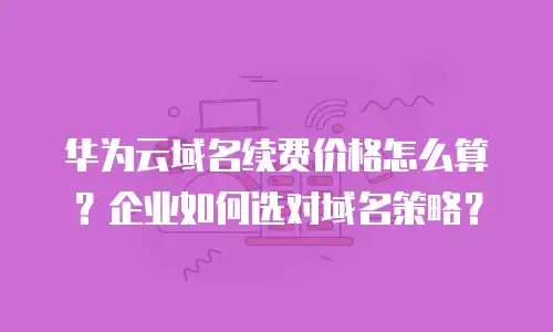 华为云域名续费价格怎么算？企业如何选对域名策略？