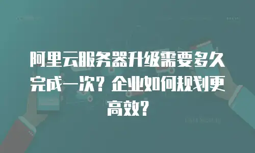 阿里云服务器升级需要多久完成一次？企业如何规划更高效？