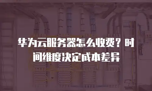 华为云服务器怎么收费？时间维度决定成本差异