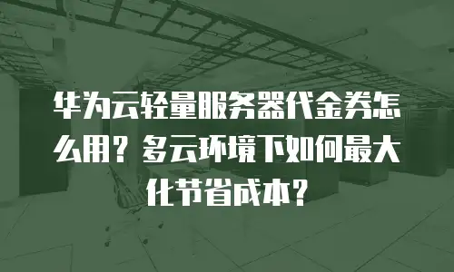 华为云轻量服务器代金券怎么用？多云环境下如何最大化节省成本？