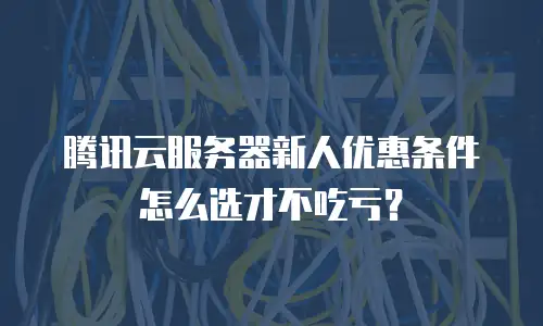 腾讯云服务器新人优惠条件怎么选才不吃亏？