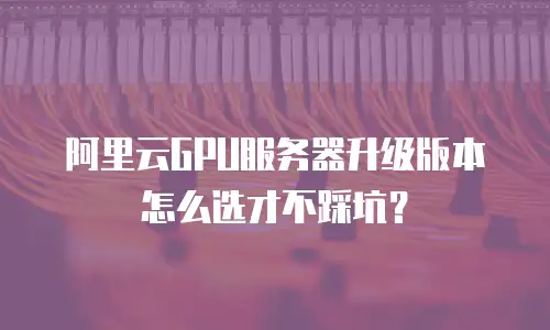 阿里云GPU服务器升级版本怎么选才不踩坑？
