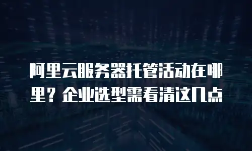 阿里云服务器托管活动在哪里？企业选型需看清这几点