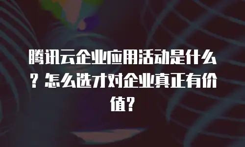腾讯云企业应用活动是什么？怎么选才对企业真正有价值？