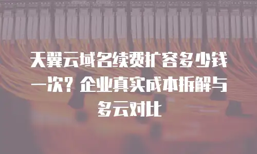 天翼云域名续费扩容多少钱一次？企业真实成本拆解与多云对比