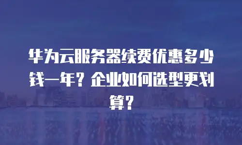 华为云服务器续费优惠多少钱一年？企业如何选型更划算？