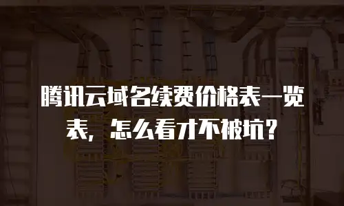 腾讯云域名续费价格表一览表，怎么看才不被坑？