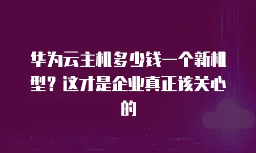 华为云主机多少钱一个新机型？这才是企业真正该关心的