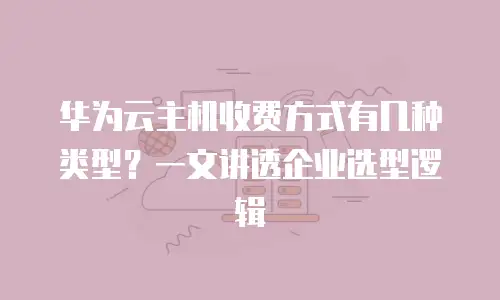 华为云主机收费方式有几种类型？一文讲透企业选型逻辑