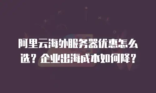 阿里云海外服务器优惠怎么选？企业出海成本如何降？