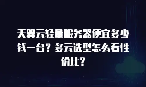 天翼云轻量服务器便宜多少钱一台？多云选型怎么看性价比？