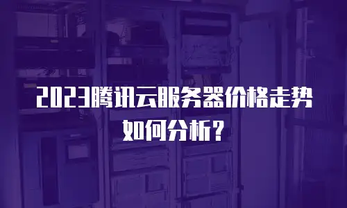 2023腾讯云服务器价格走势如何分析？