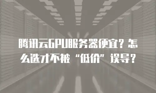 腾讯云GPU服务器便宜？怎么选才不被“低价”误导？