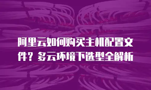 阿里云如何购买主机配置文件？多云环境下选型全解析