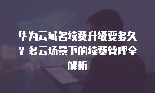 华为云域名续费升级要多久？多云场景下的续费管理全解析