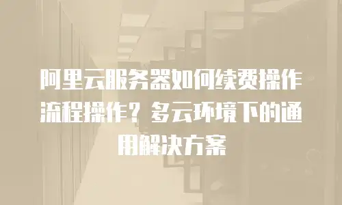 阿里云服务器如何续费操作流程操作？多云环境下的通用解决方案
