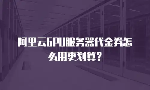 阿里云GPU服务器代金券怎么用更划算？